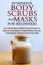 Scrubs e maschere per il corpo fatte in casa per principianti: Ricette facili e veloci per il corpo e le maschere facciali per aiutare esfoliare, Nourish & fornire l'ultima cura per la vostra pelle